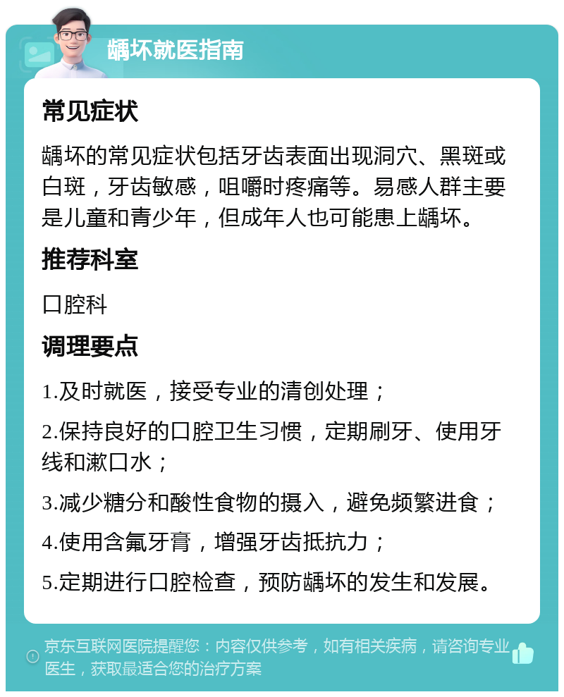 龋坏就医指南 常见症状 龋坏的常见症状包括牙齿表面出现洞穴、黑斑或白斑，牙齿敏感，咀嚼时疼痛等。易感人群主要是儿童和青少年，但成年人也可能患上龋坏。 推荐科室 口腔科 调理要点 1.及时就医，接受专业的清创处理； 2.保持良好的口腔卫生习惯，定期刷牙、使用牙线和漱口水； 3.减少糖分和酸性食物的摄入，避免频繁进食； 4.使用含氟牙膏，增强牙齿抵抗力； 5.定期进行口腔检查，预防龋坏的发生和发展。