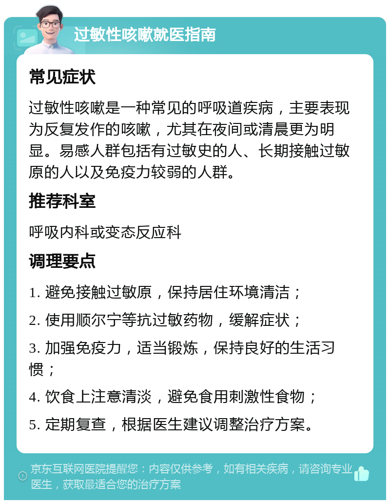 过敏性咳嗽就医指南 常见症状 过敏性咳嗽是一种常见的呼吸道疾病，主要表现为反复发作的咳嗽，尤其在夜间或清晨更为明显。易感人群包括有过敏史的人、长期接触过敏原的人以及免疫力较弱的人群。 推荐科室 呼吸内科或变态反应科 调理要点 1. 避免接触过敏原，保持居住环境清洁； 2. 使用顺尔宁等抗过敏药物，缓解症状； 3. 加强免疫力，适当锻炼，保持良好的生活习惯； 4. 饮食上注意清淡，避免食用刺激性食物； 5. 定期复查，根据医生建议调整治疗方案。