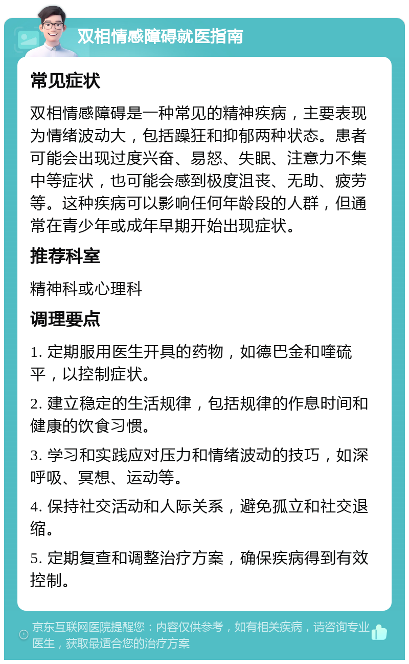 双相情感障碍就医指南 常见症状 双相情感障碍是一种常见的精神疾病，主要表现为情绪波动大，包括躁狂和抑郁两种状态。患者可能会出现过度兴奋、易怒、失眠、注意力不集中等症状，也可能会感到极度沮丧、无助、疲劳等。这种疾病可以影响任何年龄段的人群，但通常在青少年或成年早期开始出现症状。 推荐科室 精神科或心理科 调理要点 1. 定期服用医生开具的药物，如德巴金和喹硫平，以控制症状。 2. 建立稳定的生活规律，包括规律的作息时间和健康的饮食习惯。 3. 学习和实践应对压力和情绪波动的技巧，如深呼吸、冥想、运动等。 4. 保持社交活动和人际关系，避免孤立和社交退缩。 5. 定期复查和调整治疗方案，确保疾病得到有效控制。