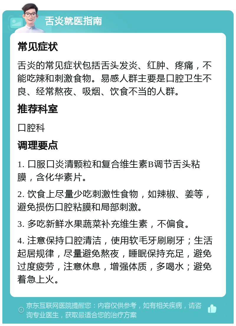 舌炎就医指南 常见症状 舌炎的常见症状包括舌头发炎、红肿、疼痛，不能吃辣和刺激食物。易感人群主要是口腔卫生不良、经常熬夜、吸烟、饮食不当的人群。 推荐科室 口腔科 调理要点 1. 口服口炎清颗粒和复合维生素B调节舌头粘膜，含化华素片。 2. 饮食上尽量少吃刺激性食物，如辣椒、姜等，避免损伤口腔粘膜和局部刺激。 3. 多吃新鲜水果蔬菜补充维生素，不偏食。 4. 注意保持口腔清洁，使用软毛牙刷刷牙；生活起居规律，尽量避免熬夜，睡眠保持充足，避免过度疲劳，注意休息，增强体质，多喝水；避免着急上火。