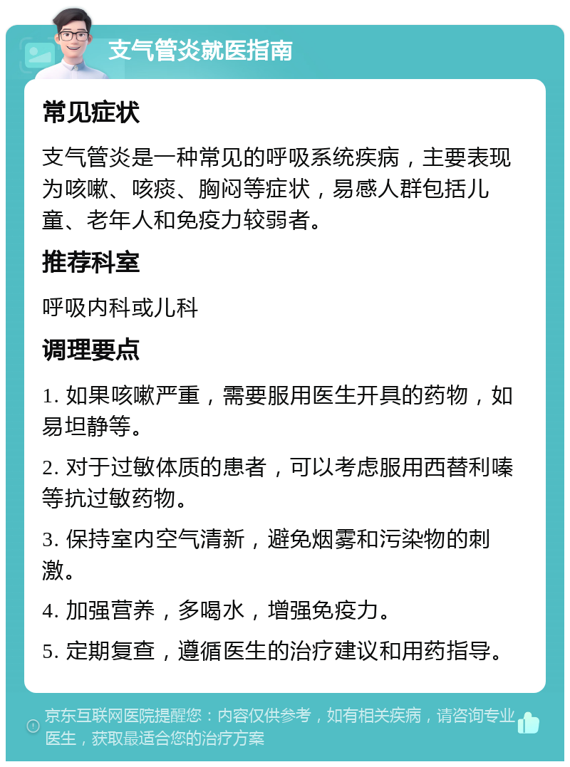 支气管炎就医指南 常见症状 支气管炎是一种常见的呼吸系统疾病，主要表现为咳嗽、咳痰、胸闷等症状，易感人群包括儿童、老年人和免疫力较弱者。 推荐科室 呼吸内科或儿科 调理要点 1. 如果咳嗽严重，需要服用医生开具的药物，如易坦静等。 2. 对于过敏体质的患者，可以考虑服用西替利嗪等抗过敏药物。 3. 保持室内空气清新，避免烟雾和污染物的刺激。 4. 加强营养，多喝水，增强免疫力。 5. 定期复查，遵循医生的治疗建议和用药指导。