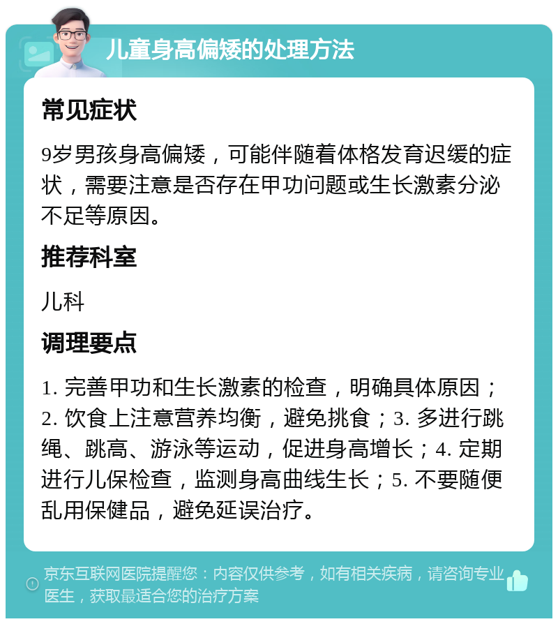 儿童身高偏矮的处理方法 常见症状 9岁男孩身高偏矮，可能伴随着体格发育迟缓的症状，需要注意是否存在甲功问题或生长激素分泌不足等原因。 推荐科室 儿科 调理要点 1. 完善甲功和生长激素的检查，明确具体原因；2. 饮食上注意营养均衡，避免挑食；3. 多进行跳绳、跳高、游泳等运动，促进身高增长；4. 定期进行儿保检查，监测身高曲线生长；5. 不要随便乱用保健品，避免延误治疗。