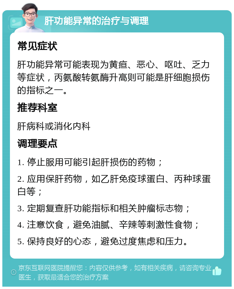 肝功能异常的治疗与调理 常见症状 肝功能异常可能表现为黄疸、恶心、呕吐、乏力等症状，丙氨酸转氨酶升高则可能是肝细胞损伤的指标之一。 推荐科室 肝病科或消化内科 调理要点 1. 停止服用可能引起肝损伤的药物； 2. 应用保肝药物，如乙肝免疫球蛋白、丙种球蛋白等； 3. 定期复查肝功能指标和相关肿瘤标志物； 4. 注意饮食，避免油腻、辛辣等刺激性食物； 5. 保持良好的心态，避免过度焦虑和压力。