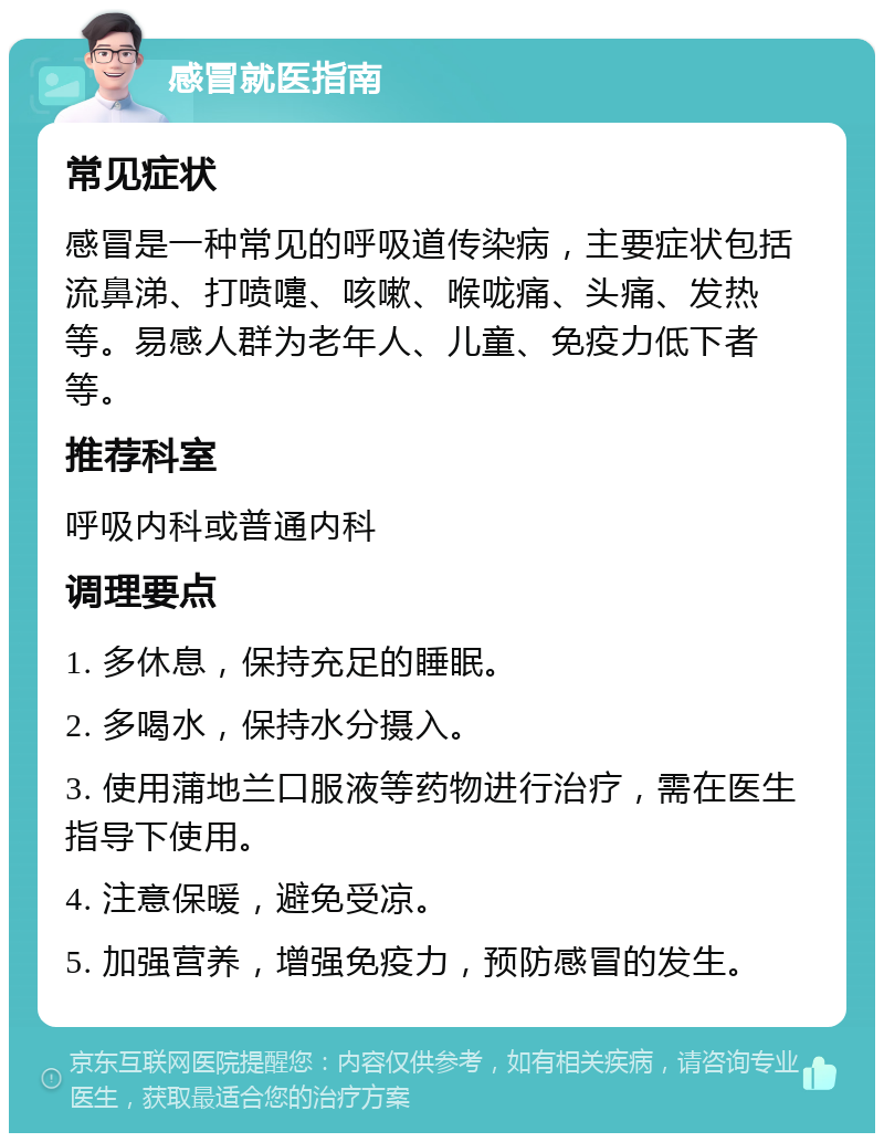 感冒就医指南 常见症状 感冒是一种常见的呼吸道传染病，主要症状包括流鼻涕、打喷嚏、咳嗽、喉咙痛、头痛、发热等。易感人群为老年人、儿童、免疫力低下者等。 推荐科室 呼吸内科或普通内科 调理要点 1. 多休息，保持充足的睡眠。 2. 多喝水，保持水分摄入。 3. 使用蒲地兰口服液等药物进行治疗，需在医生指导下使用。 4. 注意保暖，避免受凉。 5. 加强营养，增强免疫力，预防感冒的发生。