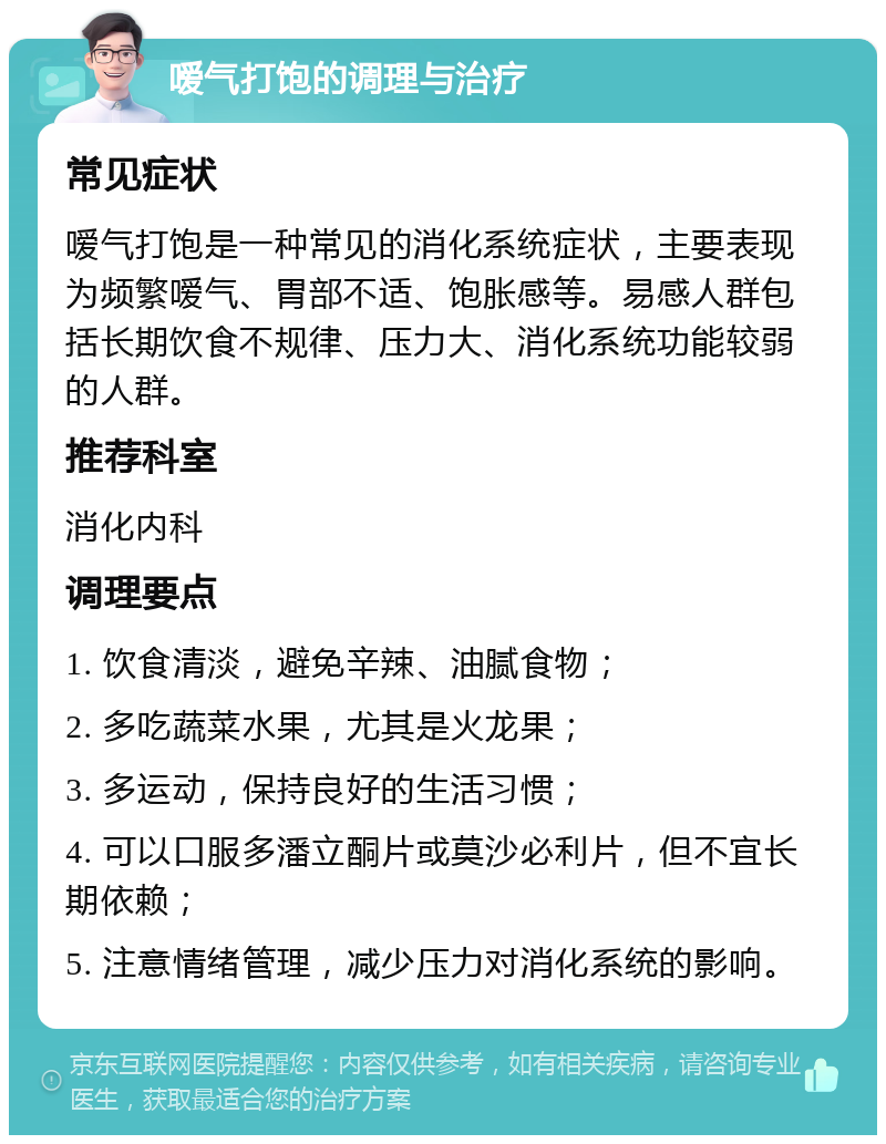 嗳气打饱的调理与治疗 常见症状 嗳气打饱是一种常见的消化系统症状，主要表现为频繁嗳气、胃部不适、饱胀感等。易感人群包括长期饮食不规律、压力大、消化系统功能较弱的人群。 推荐科室 消化内科 调理要点 1. 饮食清淡，避免辛辣、油腻食物； 2. 多吃蔬菜水果，尤其是火龙果； 3. 多运动，保持良好的生活习惯； 4. 可以口服多潘立酮片或莫沙必利片，但不宜长期依赖； 5. 注意情绪管理，减少压力对消化系统的影响。