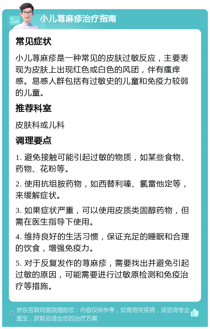 小儿荨麻疹治疗指南 常见症状 小儿荨麻疹是一种常见的皮肤过敏反应，主要表现为皮肤上出现红色或白色的风团，伴有瘙痒感。易感人群包括有过敏史的儿童和免疫力较弱的儿童。 推荐科室 皮肤科或儿科 调理要点 1. 避免接触可能引起过敏的物质，如某些食物、药物、花粉等。 2. 使用抗组胺药物，如西替利嗪、氯雷他定等，来缓解症状。 3. 如果症状严重，可以使用皮质类固醇药物，但需在医生指导下使用。 4. 维持良好的生活习惯，保证充足的睡眠和合理的饮食，增强免疫力。 5. 对于反复发作的荨麻疹，需要找出并避免引起过敏的原因，可能需要进行过敏原检测和免疫治疗等措施。