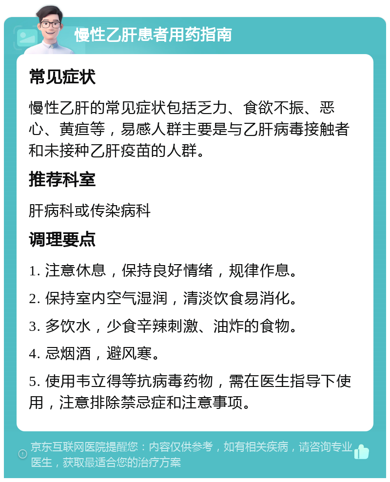 慢性乙肝患者用药指南 常见症状 慢性乙肝的常见症状包括乏力、食欲不振、恶心、黄疸等，易感人群主要是与乙肝病毒接触者和未接种乙肝疫苗的人群。 推荐科室 肝病科或传染病科 调理要点 1. 注意休息，保持良好情绪，规律作息。 2. 保持室内空气湿润，清淡饮食易消化。 3. 多饮水，少食辛辣刺激、油炸的食物。 4. 忌烟酒，避风寒。 5. 使用韦立得等抗病毒药物，需在医生指导下使用，注意排除禁忌症和注意事项。