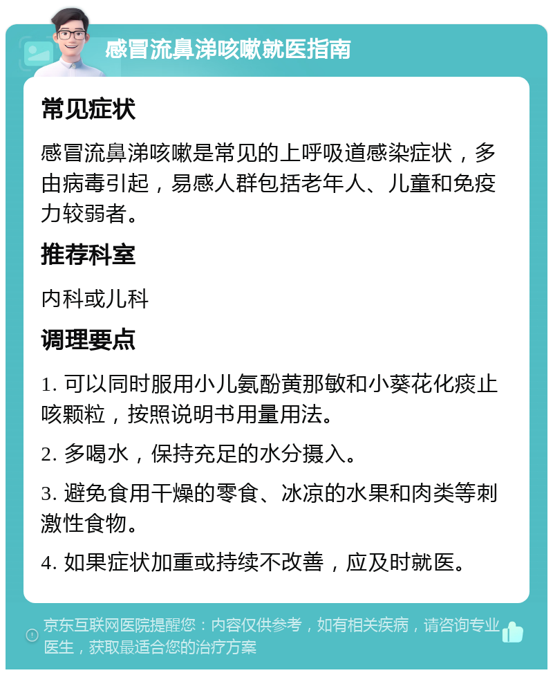 感冒流鼻涕咳嗽就医指南 常见症状 感冒流鼻涕咳嗽是常见的上呼吸道感染症状，多由病毒引起，易感人群包括老年人、儿童和免疫力较弱者。 推荐科室 内科或儿科 调理要点 1. 可以同时服用小儿氨酚黄那敏和小葵花化痰止咳颗粒，按照说明书用量用法。 2. 多喝水，保持充足的水分摄入。 3. 避免食用干燥的零食、冰凉的水果和肉类等刺激性食物。 4. 如果症状加重或持续不改善，应及时就医。