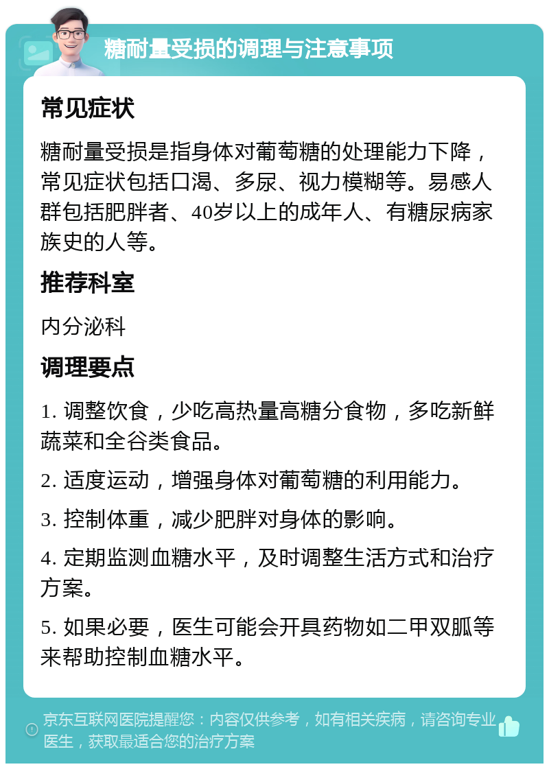 糖耐量受损的调理与注意事项 常见症状 糖耐量受损是指身体对葡萄糖的处理能力下降，常见症状包括口渴、多尿、视力模糊等。易感人群包括肥胖者、40岁以上的成年人、有糖尿病家族史的人等。 推荐科室 内分泌科 调理要点 1. 调整饮食，少吃高热量高糖分食物，多吃新鲜蔬菜和全谷类食品。 2. 适度运动，增强身体对葡萄糖的利用能力。 3. 控制体重，减少肥胖对身体的影响。 4. 定期监测血糖水平，及时调整生活方式和治疗方案。 5. 如果必要，医生可能会开具药物如二甲双胍等来帮助控制血糖水平。