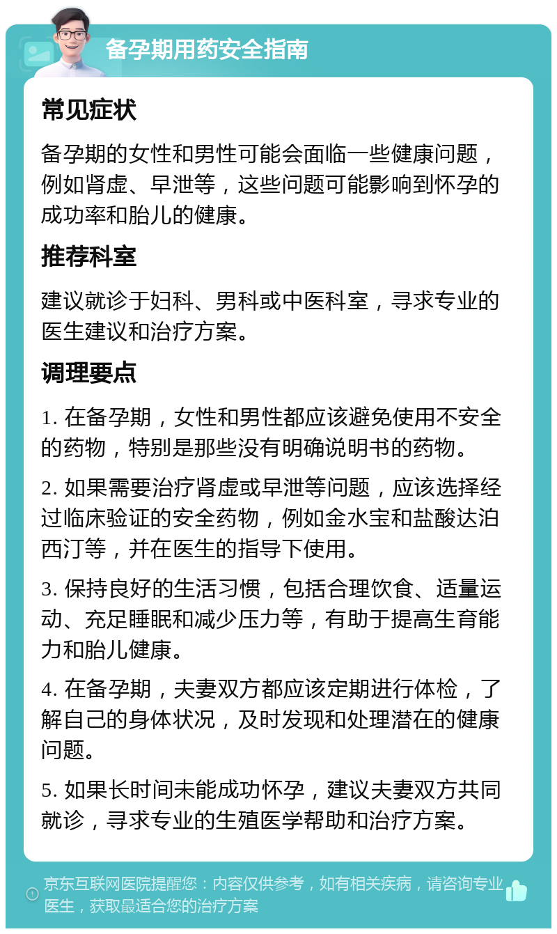 备孕期用药安全指南 常见症状 备孕期的女性和男性可能会面临一些健康问题，例如肾虚、早泄等，这些问题可能影响到怀孕的成功率和胎儿的健康。 推荐科室 建议就诊于妇科、男科或中医科室，寻求专业的医生建议和治疗方案。 调理要点 1. 在备孕期，女性和男性都应该避免使用不安全的药物，特别是那些没有明确说明书的药物。 2. 如果需要治疗肾虚或早泄等问题，应该选择经过临床验证的安全药物，例如金水宝和盐酸达泊西汀等，并在医生的指导下使用。 3. 保持良好的生活习惯，包括合理饮食、适量运动、充足睡眠和减少压力等，有助于提高生育能力和胎儿健康。 4. 在备孕期，夫妻双方都应该定期进行体检，了解自己的身体状况，及时发现和处理潜在的健康问题。 5. 如果长时间未能成功怀孕，建议夫妻双方共同就诊，寻求专业的生殖医学帮助和治疗方案。