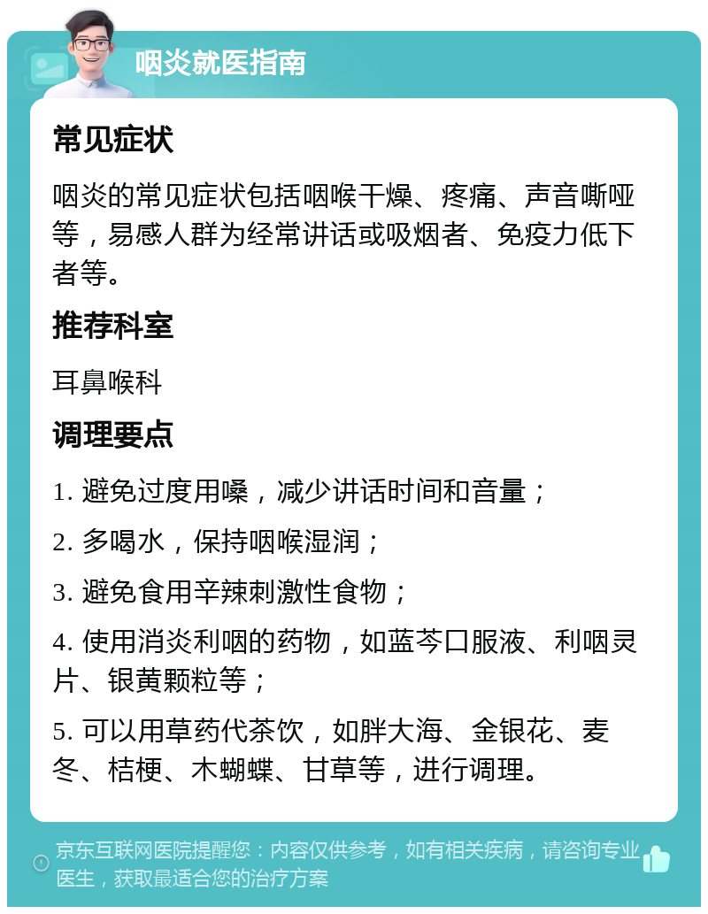 咽炎就医指南 常见症状 咽炎的常见症状包括咽喉干燥、疼痛、声音嘶哑等，易感人群为经常讲话或吸烟者、免疫力低下者等。 推荐科室 耳鼻喉科 调理要点 1. 避免过度用嗓，减少讲话时间和音量； 2. 多喝水，保持咽喉湿润； 3. 避免食用辛辣刺激性食物； 4. 使用消炎利咽的药物，如蓝芩口服液、利咽灵片、银黄颗粒等； 5. 可以用草药代茶饮，如胖大海、金银花、麦冬、桔梗、木蝴蝶、甘草等，进行调理。