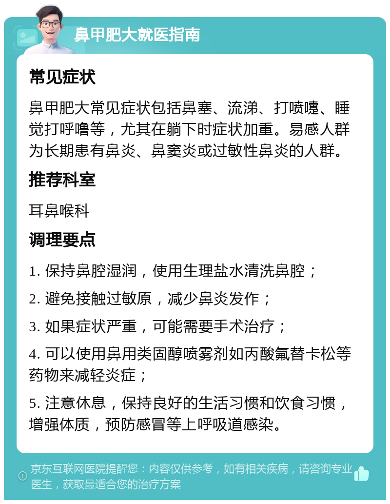 鼻甲肥大就医指南 常见症状 鼻甲肥大常见症状包括鼻塞、流涕、打喷嚏、睡觉打呼噜等，尤其在躺下时症状加重。易感人群为长期患有鼻炎、鼻窦炎或过敏性鼻炎的人群。 推荐科室 耳鼻喉科 调理要点 1. 保持鼻腔湿润，使用生理盐水清洗鼻腔； 2. 避免接触过敏原，减少鼻炎发作； 3. 如果症状严重，可能需要手术治疗； 4. 可以使用鼻用类固醇喷雾剂如丙酸氟替卡松等药物来减轻炎症； 5. 注意休息，保持良好的生活习惯和饮食习惯，增强体质，预防感冒等上呼吸道感染。