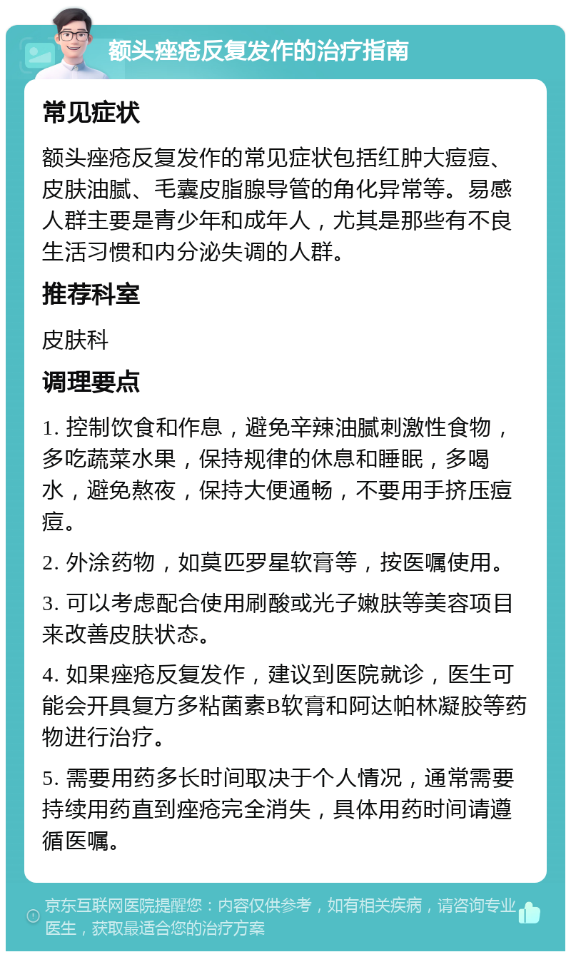 额头痤疮反复发作的治疗指南 常见症状 额头痤疮反复发作的常见症状包括红肿大痘痘、皮肤油腻、毛囊皮脂腺导管的角化异常等。易感人群主要是青少年和成年人，尤其是那些有不良生活习惯和内分泌失调的人群。 推荐科室 皮肤科 调理要点 1. 控制饮食和作息，避免辛辣油腻刺激性食物，多吃蔬菜水果，保持规律的休息和睡眠，多喝水，避免熬夜，保持大便通畅，不要用手挤压痘痘。 2. 外涂药物，如莫匹罗星软膏等，按医嘱使用。 3. 可以考虑配合使用刷酸或光子嫩肤等美容项目来改善皮肤状态。 4. 如果痤疮反复发作，建议到医院就诊，医生可能会开具复方多粘菌素B软膏和阿达帕林凝胶等药物进行治疗。 5. 需要用药多长时间取决于个人情况，通常需要持续用药直到痤疮完全消失，具体用药时间请遵循医嘱。