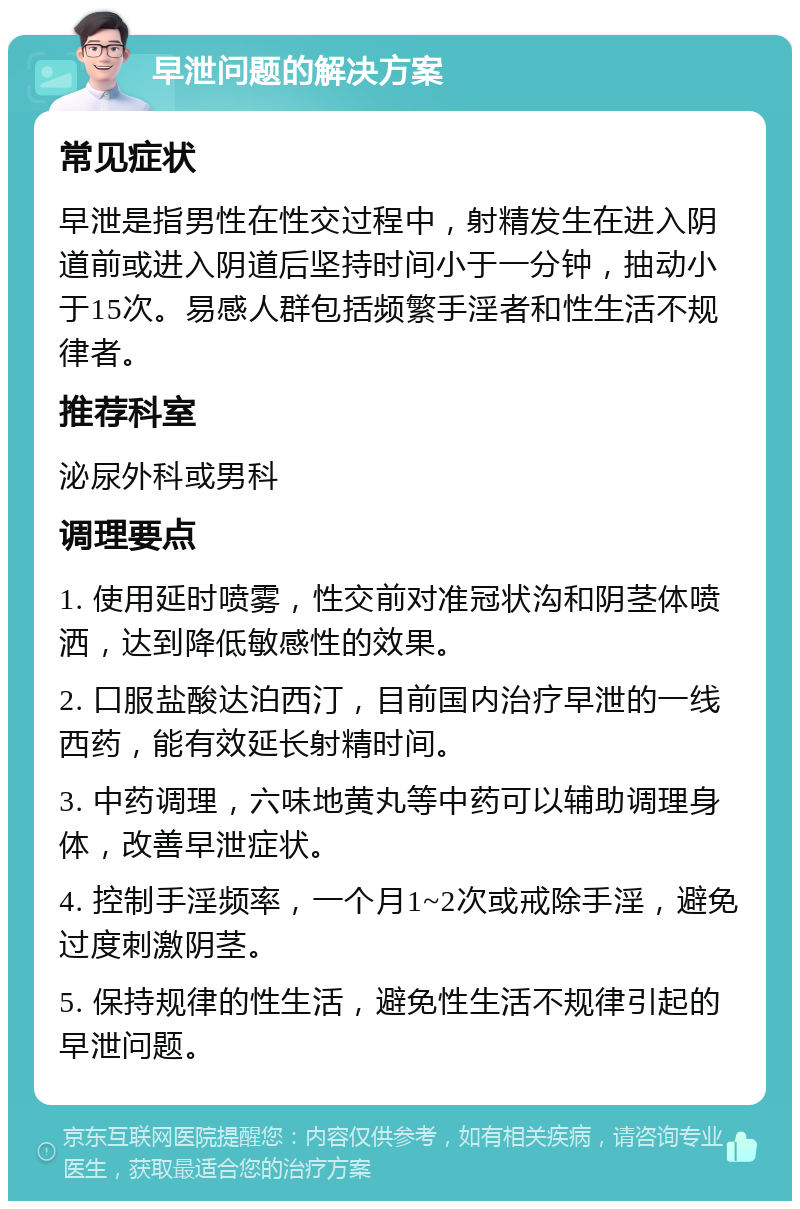 早泄问题的解决方案 常见症状 早泄是指男性在性交过程中，射精发生在进入阴道前或进入阴道后坚持时间小于一分钟，抽动小于15次。易感人群包括频繁手淫者和性生活不规律者。 推荐科室 泌尿外科或男科 调理要点 1. 使用延时喷雾，性交前对准冠状沟和阴茎体喷洒，达到降低敏感性的效果。 2. 口服盐酸达泊西汀，目前国内治疗早泄的一线西药，能有效延长射精时间。 3. 中药调理，六味地黄丸等中药可以辅助调理身体，改善早泄症状。 4. 控制手淫频率，一个月1~2次或戒除手淫，避免过度刺激阴茎。 5. 保持规律的性生活，避免性生活不规律引起的早泄问题。