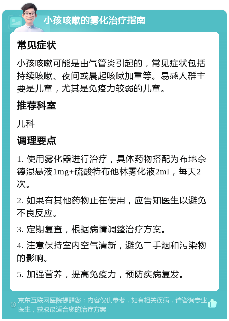 小孩咳嗽的雾化治疗指南 常见症状 小孩咳嗽可能是由气管炎引起的，常见症状包括持续咳嗽、夜间或晨起咳嗽加重等。易感人群主要是儿童，尤其是免疫力较弱的儿童。 推荐科室 儿科 调理要点 1. 使用雾化器进行治疗，具体药物搭配为布地奈德混悬液1mg+硫酸特布他林雾化液2ml，每天2次。 2. 如果有其他药物正在使用，应告知医生以避免不良反应。 3. 定期复查，根据病情调整治疗方案。 4. 注意保持室内空气清新，避免二手烟和污染物的影响。 5. 加强营养，提高免疫力，预防疾病复发。