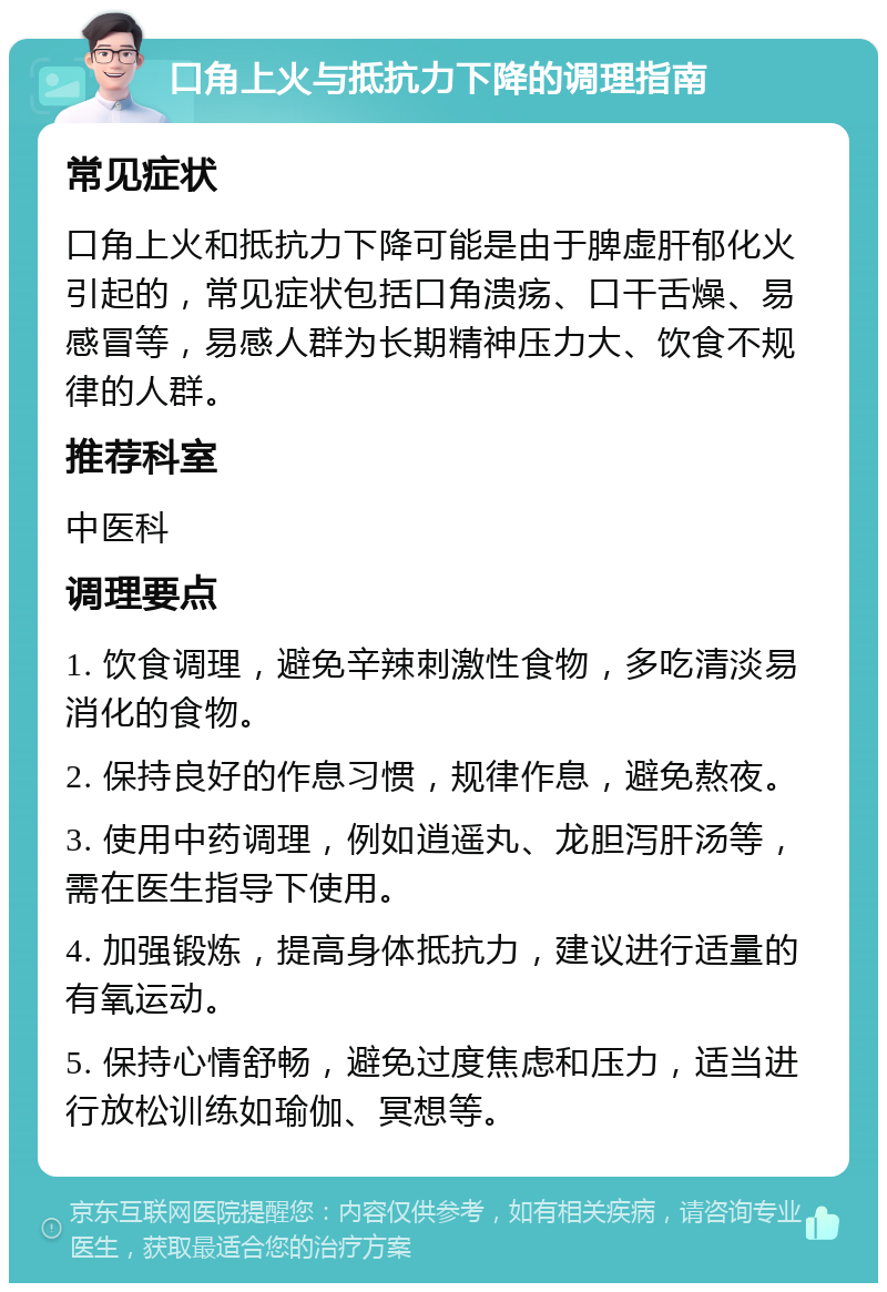 口角上火与抵抗力下降的调理指南 常见症状 口角上火和抵抗力下降可能是由于脾虚肝郁化火引起的，常见症状包括口角溃疡、口干舌燥、易感冒等，易感人群为长期精神压力大、饮食不规律的人群。 推荐科室 中医科 调理要点 1. 饮食调理，避免辛辣刺激性食物，多吃清淡易消化的食物。 2. 保持良好的作息习惯，规律作息，避免熬夜。 3. 使用中药调理，例如逍遥丸、龙胆泻肝汤等，需在医生指导下使用。 4. 加强锻炼，提高身体抵抗力，建议进行适量的有氧运动。 5. 保持心情舒畅，避免过度焦虑和压力，适当进行放松训练如瑜伽、冥想等。