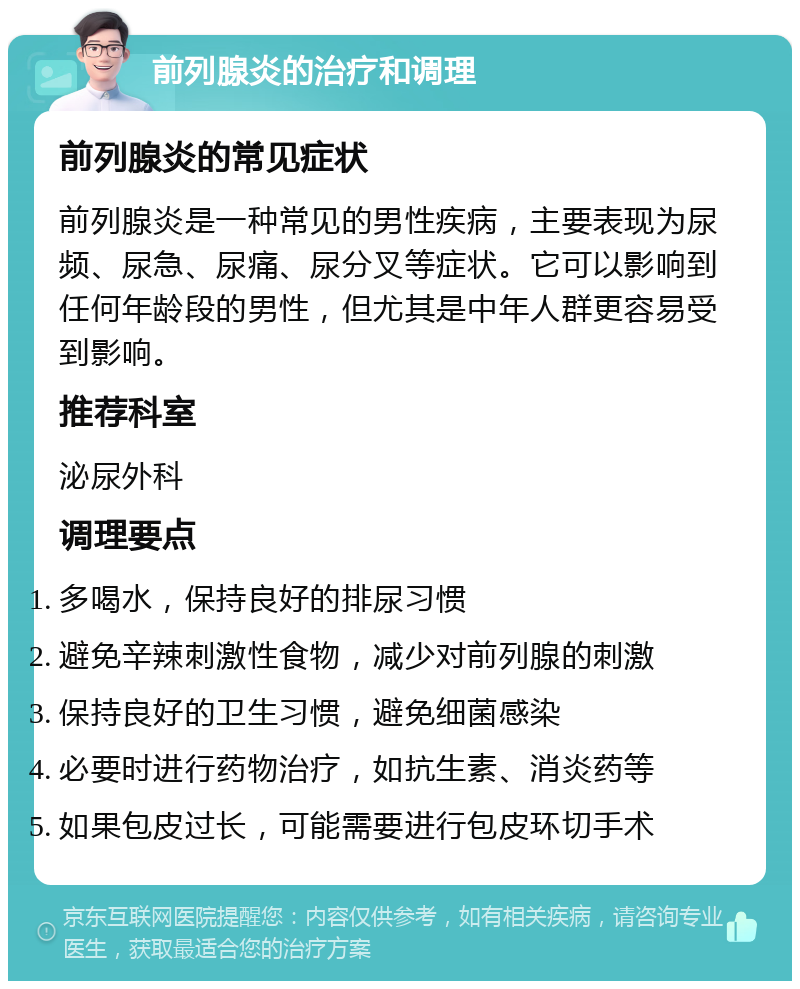 前列腺炎的治疗和调理 前列腺炎的常见症状 前列腺炎是一种常见的男性疾病，主要表现为尿频、尿急、尿痛、尿分叉等症状。它可以影响到任何年龄段的男性，但尤其是中年人群更容易受到影响。 推荐科室 泌尿外科 调理要点 多喝水，保持良好的排尿习惯 避免辛辣刺激性食物，减少对前列腺的刺激 保持良好的卫生习惯，避免细菌感染 必要时进行药物治疗，如抗生素、消炎药等 如果包皮过长，可能需要进行包皮环切手术