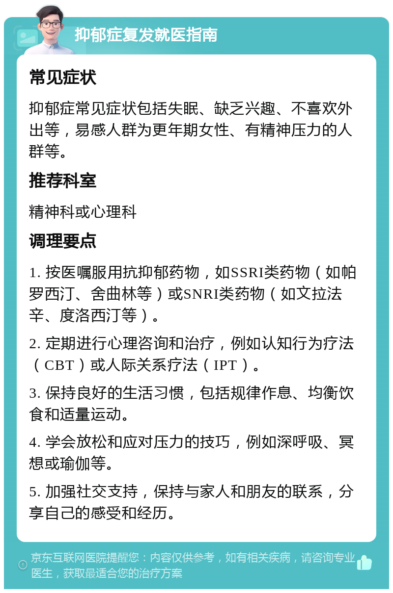 抑郁症复发就医指南 常见症状 抑郁症常见症状包括失眠、缺乏兴趣、不喜欢外出等，易感人群为更年期女性、有精神压力的人群等。 推荐科室 精神科或心理科 调理要点 1. 按医嘱服用抗抑郁药物，如SSRI类药物（如帕罗西汀、舍曲林等）或SNRI类药物（如文拉法辛、度洛西汀等）。 2. 定期进行心理咨询和治疗，例如认知行为疗法（CBT）或人际关系疗法（IPT）。 3. 保持良好的生活习惯，包括规律作息、均衡饮食和适量运动。 4. 学会放松和应对压力的技巧，例如深呼吸、冥想或瑜伽等。 5. 加强社交支持，保持与家人和朋友的联系，分享自己的感受和经历。