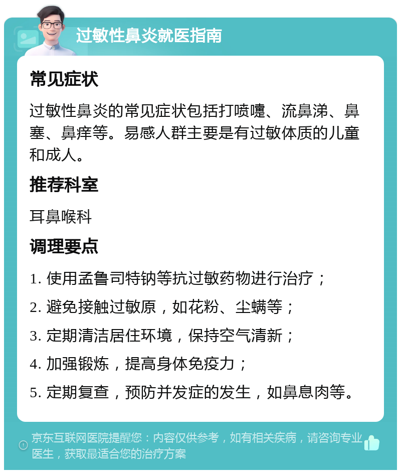 过敏性鼻炎就医指南 常见症状 过敏性鼻炎的常见症状包括打喷嚏、流鼻涕、鼻塞、鼻痒等。易感人群主要是有过敏体质的儿童和成人。 推荐科室 耳鼻喉科 调理要点 1. 使用孟鲁司特钠等抗过敏药物进行治疗； 2. 避免接触过敏原，如花粉、尘螨等； 3. 定期清洁居住环境，保持空气清新； 4. 加强锻炼，提高身体免疫力； 5. 定期复查，预防并发症的发生，如鼻息肉等。