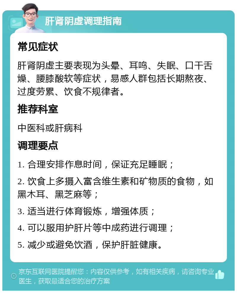 肝肾阴虚调理指南 常见症状 肝肾阴虚主要表现为头晕、耳鸣、失眠、口干舌燥、腰膝酸软等症状，易感人群包括长期熬夜、过度劳累、饮食不规律者。 推荐科室 中医科或肝病科 调理要点 1. 合理安排作息时间，保证充足睡眠； 2. 饮食上多摄入富含维生素和矿物质的食物，如黑木耳、黑芝麻等； 3. 适当进行体育锻炼，增强体质； 4. 可以服用护肝片等中成药进行调理； 5. 减少或避免饮酒，保护肝脏健康。