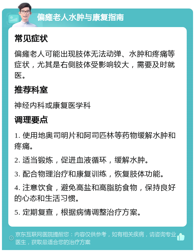 偏瘫老人水肿与康复指南 常见症状 偏瘫老人可能出现肢体无法动弹、水肿和疼痛等症状，尤其是右侧肢体受影响较大，需要及时就医。 推荐科室 神经内科或康复医学科 调理要点 1. 使用地奥司明片和阿司匹林等药物缓解水肿和疼痛。 2. 适当锻炼，促进血液循环，缓解水肿。 3. 配合物理治疗和康复训练，恢复肢体功能。 4. 注意饮食，避免高盐和高脂肪食物，保持良好的心态和生活习惯。 5. 定期复查，根据病情调整治疗方案。