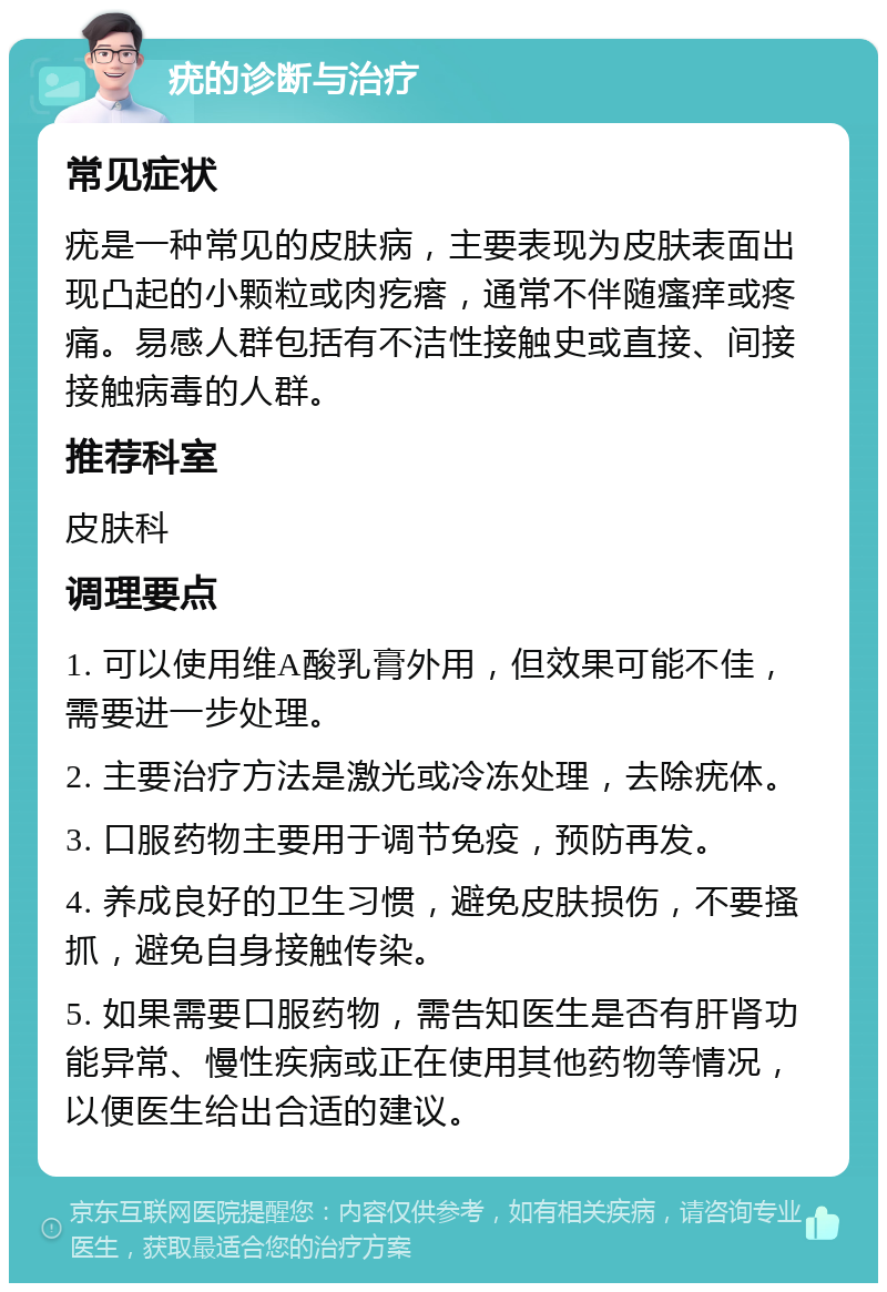 疣的诊断与治疗 常见症状 疣是一种常见的皮肤病，主要表现为皮肤表面出现凸起的小颗粒或肉疙瘩，通常不伴随瘙痒或疼痛。易感人群包括有不洁性接触史或直接、间接接触病毒的人群。 推荐科室 皮肤科 调理要点 1. 可以使用维A酸乳膏外用，但效果可能不佳，需要进一步处理。 2. 主要治疗方法是激光或冷冻处理，去除疣体。 3. 口服药物主要用于调节免疫，预防再发。 4. 养成良好的卫生习惯，避免皮肤损伤，不要搔抓，避免自身接触传染。 5. 如果需要口服药物，需告知医生是否有肝肾功能异常、慢性疾病或正在使用其他药物等情况，以便医生给出合适的建议。