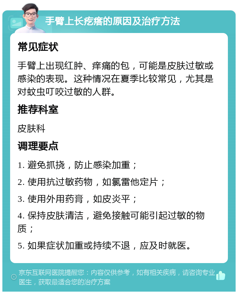 手臂上长疙瘩的原因及治疗方法 常见症状 手臂上出现红肿、痒痛的包，可能是皮肤过敏或感染的表现。这种情况在夏季比较常见，尤其是对蚊虫叮咬过敏的人群。 推荐科室 皮肤科 调理要点 1. 避免抓挠，防止感染加重； 2. 使用抗过敏药物，如氯雷他定片； 3. 使用外用药膏，如皮炎平； 4. 保持皮肤清洁，避免接触可能引起过敏的物质； 5. 如果症状加重或持续不退，应及时就医。