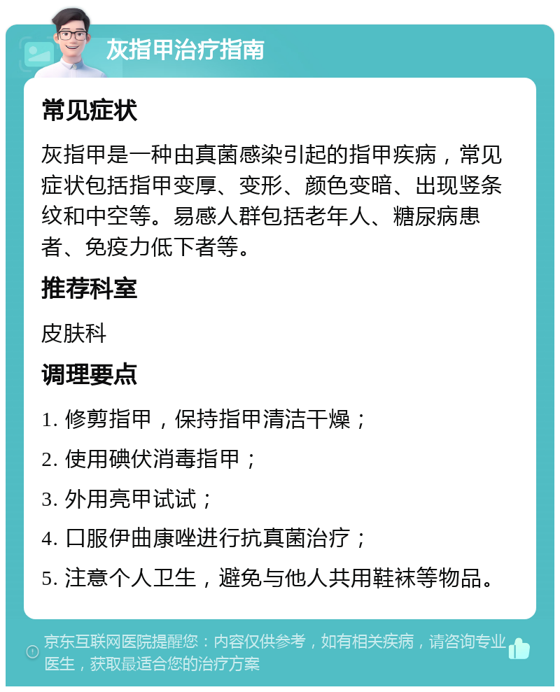 灰指甲治疗指南 常见症状 灰指甲是一种由真菌感染引起的指甲疾病，常见症状包括指甲变厚、变形、颜色变暗、出现竖条纹和中空等。易感人群包括老年人、糖尿病患者、免疫力低下者等。 推荐科室 皮肤科 调理要点 1. 修剪指甲，保持指甲清洁干燥； 2. 使用碘伏消毒指甲； 3. 外用亮甲试试； 4. 口服伊曲康唑进行抗真菌治疗； 5. 注意个人卫生，避免与他人共用鞋袜等物品。