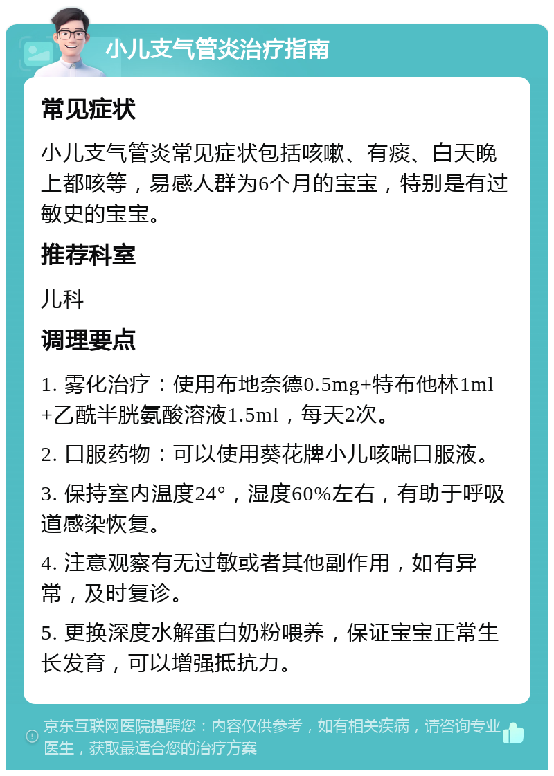 小儿支气管炎治疗指南 常见症状 小儿支气管炎常见症状包括咳嗽、有痰、白天晚上都咳等，易感人群为6个月的宝宝，特别是有过敏史的宝宝。 推荐科室 儿科 调理要点 1. 雾化治疗：使用布地奈德0.5mg+特布他林1ml+乙酰半胱氨酸溶液1.5ml，每天2次。 2. 口服药物：可以使用葵花牌小儿咳喘口服液。 3. 保持室内温度24°，湿度60%左右，有助于呼吸道感染恢复。 4. 注意观察有无过敏或者其他副作用，如有异常，及时复诊。 5. 更换深度水解蛋白奶粉喂养，保证宝宝正常生长发育，可以增强抵抗力。