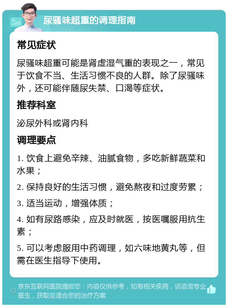 尿骚味超重的调理指南 常见症状 尿骚味超重可能是肾虚湿气重的表现之一，常见于饮食不当、生活习惯不良的人群。除了尿骚味外，还可能伴随尿失禁、口渴等症状。 推荐科室 泌尿外科或肾内科 调理要点 1. 饮食上避免辛辣、油腻食物，多吃新鲜蔬菜和水果； 2. 保持良好的生活习惯，避免熬夜和过度劳累； 3. 适当运动，增强体质； 4. 如有尿路感染，应及时就医，按医嘱服用抗生素； 5. 可以考虑服用中药调理，如六味地黄丸等，但需在医生指导下使用。