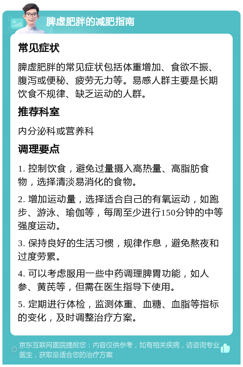 脾虚肥胖的减肥指南 常见症状 脾虚肥胖的常见症状包括体重增加、食欲不振、腹泻或便秘、疲劳无力等。易感人群主要是长期饮食不规律、缺乏运动的人群。 推荐科室 内分泌科或营养科 调理要点 1. 控制饮食，避免过量摄入高热量、高脂肪食物，选择清淡易消化的食物。 2. 增加运动量，选择适合自己的有氧运动，如跑步、游泳、瑜伽等，每周至少进行150分钟的中等强度运动。 3. 保持良好的生活习惯，规律作息，避免熬夜和过度劳累。 4. 可以考虑服用一些中药调理脾胃功能，如人参、黄芪等，但需在医生指导下使用。 5. 定期进行体检，监测体重、血糖、血脂等指标的变化，及时调整治疗方案。