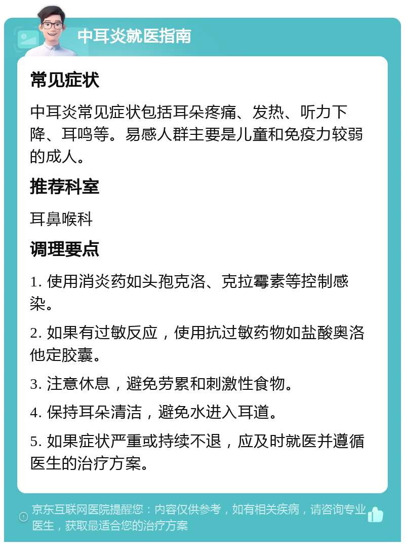 中耳炎就医指南 常见症状 中耳炎常见症状包括耳朵疼痛、发热、听力下降、耳鸣等。易感人群主要是儿童和免疫力较弱的成人。 推荐科室 耳鼻喉科 调理要点 1. 使用消炎药如头孢克洛、克拉霉素等控制感染。 2. 如果有过敏反应，使用抗过敏药物如盐酸奥洛他定胶囊。 3. 注意休息，避免劳累和刺激性食物。 4. 保持耳朵清洁，避免水进入耳道。 5. 如果症状严重或持续不退，应及时就医并遵循医生的治疗方案。