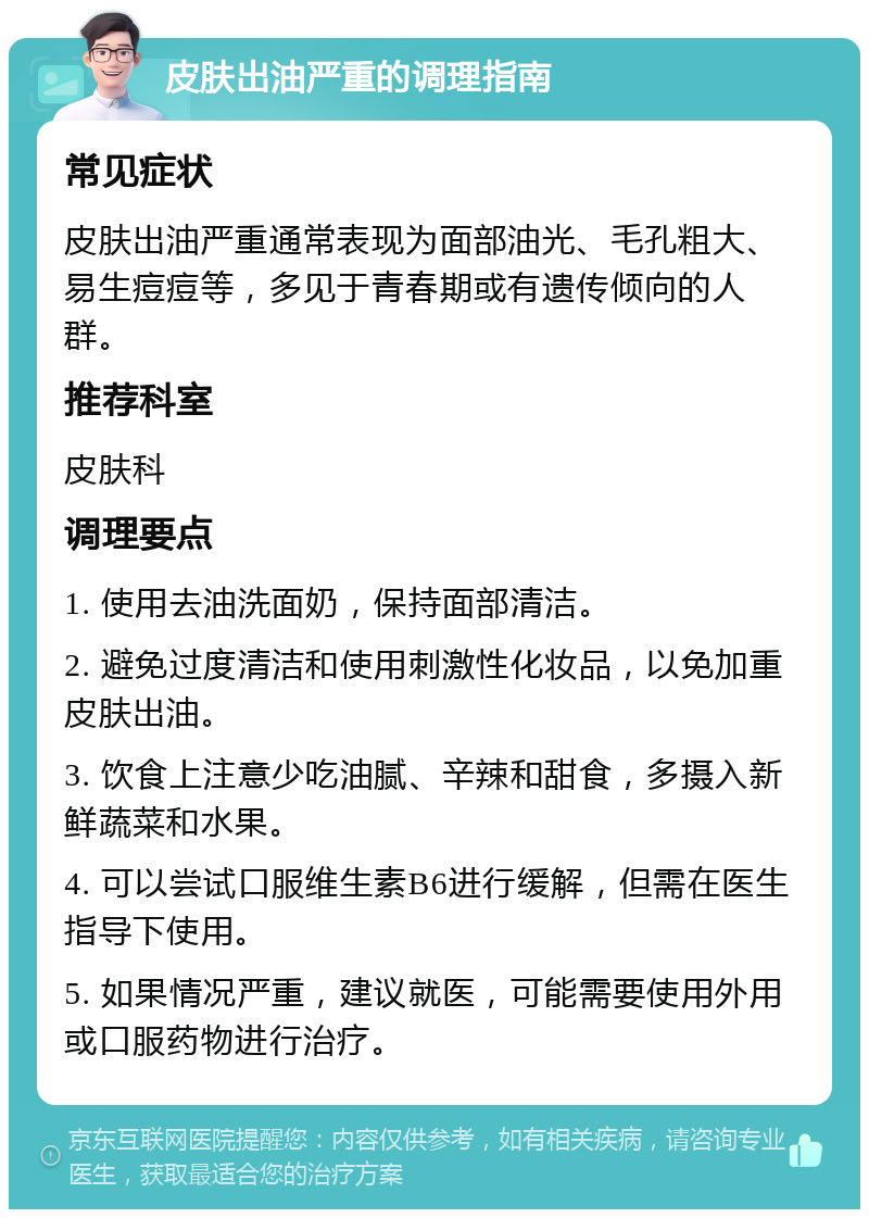 皮肤出油严重的调理指南 常见症状 皮肤出油严重通常表现为面部油光、毛孔粗大、易生痘痘等，多见于青春期或有遗传倾向的人群。 推荐科室 皮肤科 调理要点 1. 使用去油洗面奶，保持面部清洁。 2. 避免过度清洁和使用刺激性化妆品，以免加重皮肤出油。 3. 饮食上注意少吃油腻、辛辣和甜食，多摄入新鲜蔬菜和水果。 4. 可以尝试口服维生素B6进行缓解，但需在医生指导下使用。 5. 如果情况严重，建议就医，可能需要使用外用或口服药物进行治疗。