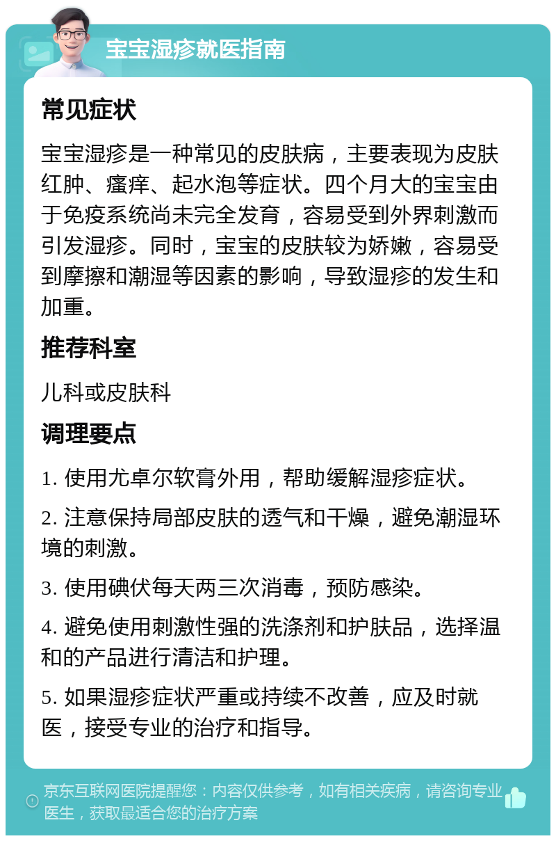 宝宝湿疹就医指南 常见症状 宝宝湿疹是一种常见的皮肤病，主要表现为皮肤红肿、瘙痒、起水泡等症状。四个月大的宝宝由于免疫系统尚未完全发育，容易受到外界刺激而引发湿疹。同时，宝宝的皮肤较为娇嫩，容易受到摩擦和潮湿等因素的影响，导致湿疹的发生和加重。 推荐科室 儿科或皮肤科 调理要点 1. 使用尤卓尔软膏外用，帮助缓解湿疹症状。 2. 注意保持局部皮肤的透气和干燥，避免潮湿环境的刺激。 3. 使用碘伏每天两三次消毒，预防感染。 4. 避免使用刺激性强的洗涤剂和护肤品，选择温和的产品进行清洁和护理。 5. 如果湿疹症状严重或持续不改善，应及时就医，接受专业的治疗和指导。