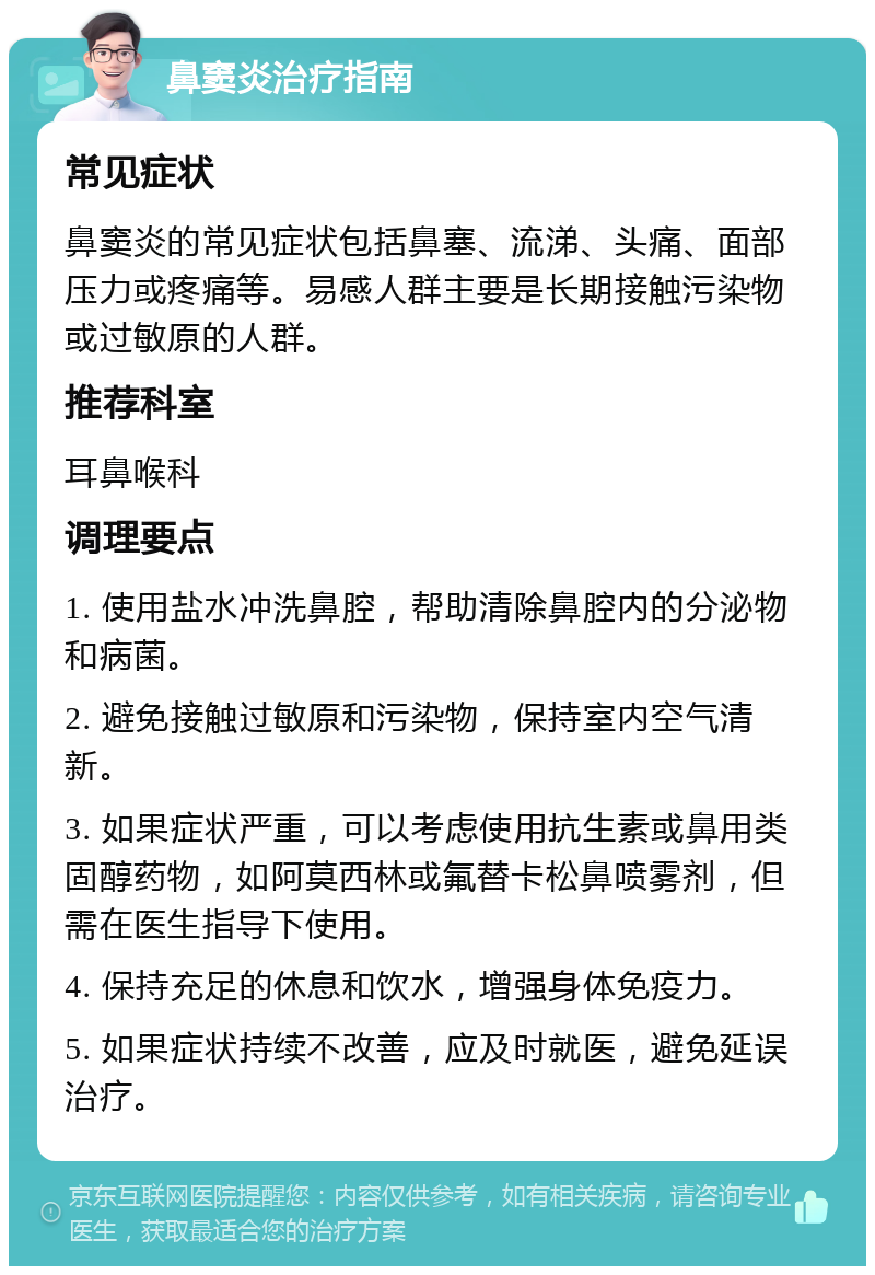 鼻窦炎治疗指南 常见症状 鼻窦炎的常见症状包括鼻塞、流涕、头痛、面部压力或疼痛等。易感人群主要是长期接触污染物或过敏原的人群。 推荐科室 耳鼻喉科 调理要点 1. 使用盐水冲洗鼻腔，帮助清除鼻腔内的分泌物和病菌。 2. 避免接触过敏原和污染物，保持室内空气清新。 3. 如果症状严重，可以考虑使用抗生素或鼻用类固醇药物，如阿莫西林或氟替卡松鼻喷雾剂，但需在医生指导下使用。 4. 保持充足的休息和饮水，增强身体免疫力。 5. 如果症状持续不改善，应及时就医，避免延误治疗。