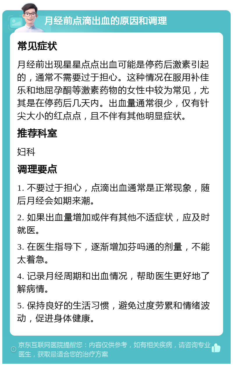 月经前点滴出血的原因和调理 常见症状 月经前出现星星点点出血可能是停药后激素引起的，通常不需要过于担心。这种情况在服用补佳乐和地屈孕酮等激素药物的女性中较为常见，尤其是在停药后几天内。出血量通常很少，仅有针尖大小的红点点，且不伴有其他明显症状。 推荐科室 妇科 调理要点 1. 不要过于担心，点滴出血通常是正常现象，随后月经会如期来潮。 2. 如果出血量增加或伴有其他不适症状，应及时就医。 3. 在医生指导下，逐渐增加芬吗通的剂量，不能太着急。 4. 记录月经周期和出血情况，帮助医生更好地了解病情。 5. 保持良好的生活习惯，避免过度劳累和情绪波动，促进身体健康。