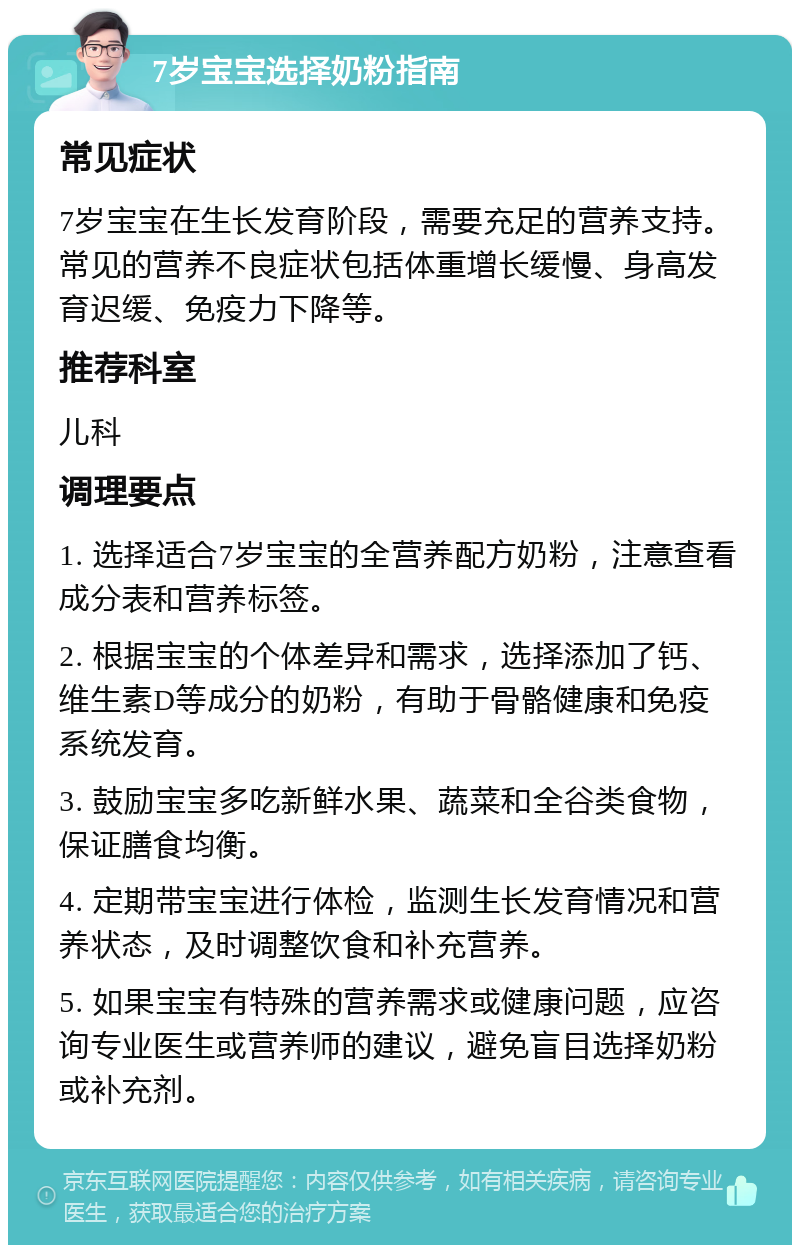 7岁宝宝选择奶粉指南 常见症状 7岁宝宝在生长发育阶段，需要充足的营养支持。常见的营养不良症状包括体重增长缓慢、身高发育迟缓、免疫力下降等。 推荐科室 儿科 调理要点 1. 选择适合7岁宝宝的全营养配方奶粉，注意查看成分表和营养标签。 2. 根据宝宝的个体差异和需求，选择添加了钙、维生素D等成分的奶粉，有助于骨骼健康和免疫系统发育。 3. 鼓励宝宝多吃新鲜水果、蔬菜和全谷类食物，保证膳食均衡。 4. 定期带宝宝进行体检，监测生长发育情况和营养状态，及时调整饮食和补充营养。 5. 如果宝宝有特殊的营养需求或健康问题，应咨询专业医生或营养师的建议，避免盲目选择奶粉或补充剂。