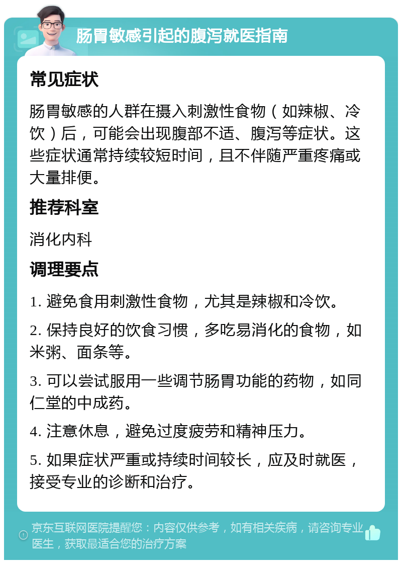 肠胃敏感引起的腹泻就医指南 常见症状 肠胃敏感的人群在摄入刺激性食物（如辣椒、冷饮）后，可能会出现腹部不适、腹泻等症状。这些症状通常持续较短时间，且不伴随严重疼痛或大量排便。 推荐科室 消化内科 调理要点 1. 避免食用刺激性食物，尤其是辣椒和冷饮。 2. 保持良好的饮食习惯，多吃易消化的食物，如米粥、面条等。 3. 可以尝试服用一些调节肠胃功能的药物，如同仁堂的中成药。 4. 注意休息，避免过度疲劳和精神压力。 5. 如果症状严重或持续时间较长，应及时就医，接受专业的诊断和治疗。