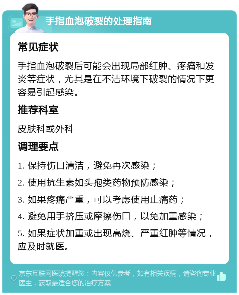 手指血泡破裂的处理指南 常见症状 手指血泡破裂后可能会出现局部红肿、疼痛和发炎等症状，尤其是在不洁环境下破裂的情况下更容易引起感染。 推荐科室 皮肤科或外科 调理要点 1. 保持伤口清洁，避免再次感染； 2. 使用抗生素如头孢类药物预防感染； 3. 如果疼痛严重，可以考虑使用止痛药； 4. 避免用手挤压或摩擦伤口，以免加重感染； 5. 如果症状加重或出现高烧、严重红肿等情况，应及时就医。