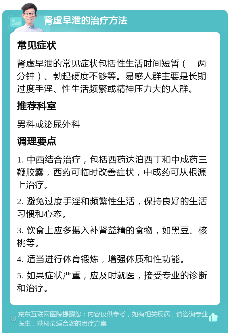 肾虚早泄的治疗方法 常见症状 肾虚早泄的常见症状包括性生活时间短暂（一两分钟）、勃起硬度不够等。易感人群主要是长期过度手淫、性生活频繁或精神压力大的人群。 推荐科室 男科或泌尿外科 调理要点 1. 中西结合治疗，包括西药达泊西丁和中成药三鞭胶囊，西药可临时改善症状，中成药可从根源上治疗。 2. 避免过度手淫和频繁性生活，保持良好的生活习惯和心态。 3. 饮食上应多摄入补肾益精的食物，如黑豆、核桃等。 4. 适当进行体育锻炼，增强体质和性功能。 5. 如果症状严重，应及时就医，接受专业的诊断和治疗。