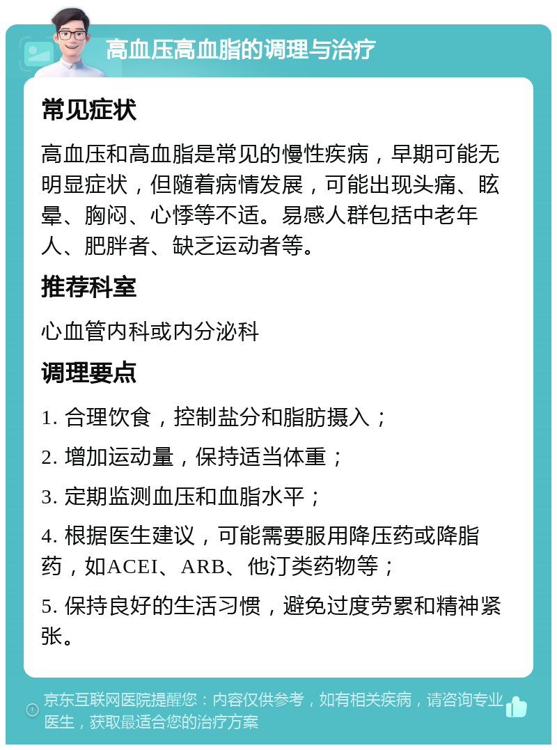 高血压高血脂的调理与治疗 常见症状 高血压和高血脂是常见的慢性疾病，早期可能无明显症状，但随着病情发展，可能出现头痛、眩晕、胸闷、心悸等不适。易感人群包括中老年人、肥胖者、缺乏运动者等。 推荐科室 心血管内科或内分泌科 调理要点 1. 合理饮食，控制盐分和脂肪摄入； 2. 增加运动量，保持适当体重； 3. 定期监测血压和血脂水平； 4. 根据医生建议，可能需要服用降压药或降脂药，如ACEI、ARB、他汀类药物等； 5. 保持良好的生活习惯，避免过度劳累和精神紧张。