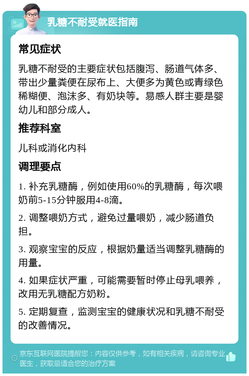 乳糖不耐受就医指南 常见症状 乳糖不耐受的主要症状包括腹泻、肠道气体多、带出少量粪便在尿布上、大便多为黄色或青绿色稀糊便、泡沫多、有奶块等。易感人群主要是婴幼儿和部分成人。 推荐科室 儿科或消化内科 调理要点 1. 补充乳糖酶，例如使用60%的乳糖酶，每次喂奶前5-15分钟服用4-8滴。 2. 调整喂奶方式，避免过量喂奶，减少肠道负担。 3. 观察宝宝的反应，根据奶量适当调整乳糖酶的用量。 4. 如果症状严重，可能需要暂时停止母乳喂养，改用无乳糖配方奶粉。 5. 定期复查，监测宝宝的健康状况和乳糖不耐受的改善情况。