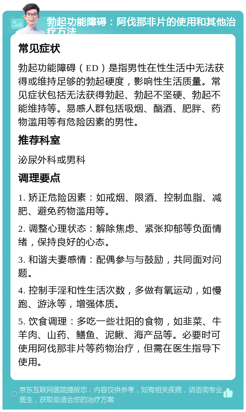 勃起功能障碍：阿伐那非片的使用和其他治疗方法 常见症状 勃起功能障碍（ED）是指男性在性生活中无法获得或维持足够的勃起硬度，影响性生活质量。常见症状包括无法获得勃起、勃起不坚硬、勃起不能维持等。易感人群包括吸烟、酗酒、肥胖、药物滥用等有危险因素的男性。 推荐科室 泌尿外科或男科 调理要点 1. 矫正危险因素：如戒烟、限酒、控制血脂、减肥、避免药物滥用等。 2. 调整心理状态：解除焦虑、紧张抑郁等负面情绪，保持良好的心态。 3. 和谐夫妻感情：配偶参与与鼓励，共同面对问题。 4. 控制手淫和性生活次数，多做有氧运动，如慢跑、游泳等，增强体质。 5. 饮食调理：多吃一些壮阳的食物，如韭菜、牛羊肉、山药、鳝鱼、泥鳅、海产品等。必要时可使用阿伐那非片等药物治疗，但需在医生指导下使用。