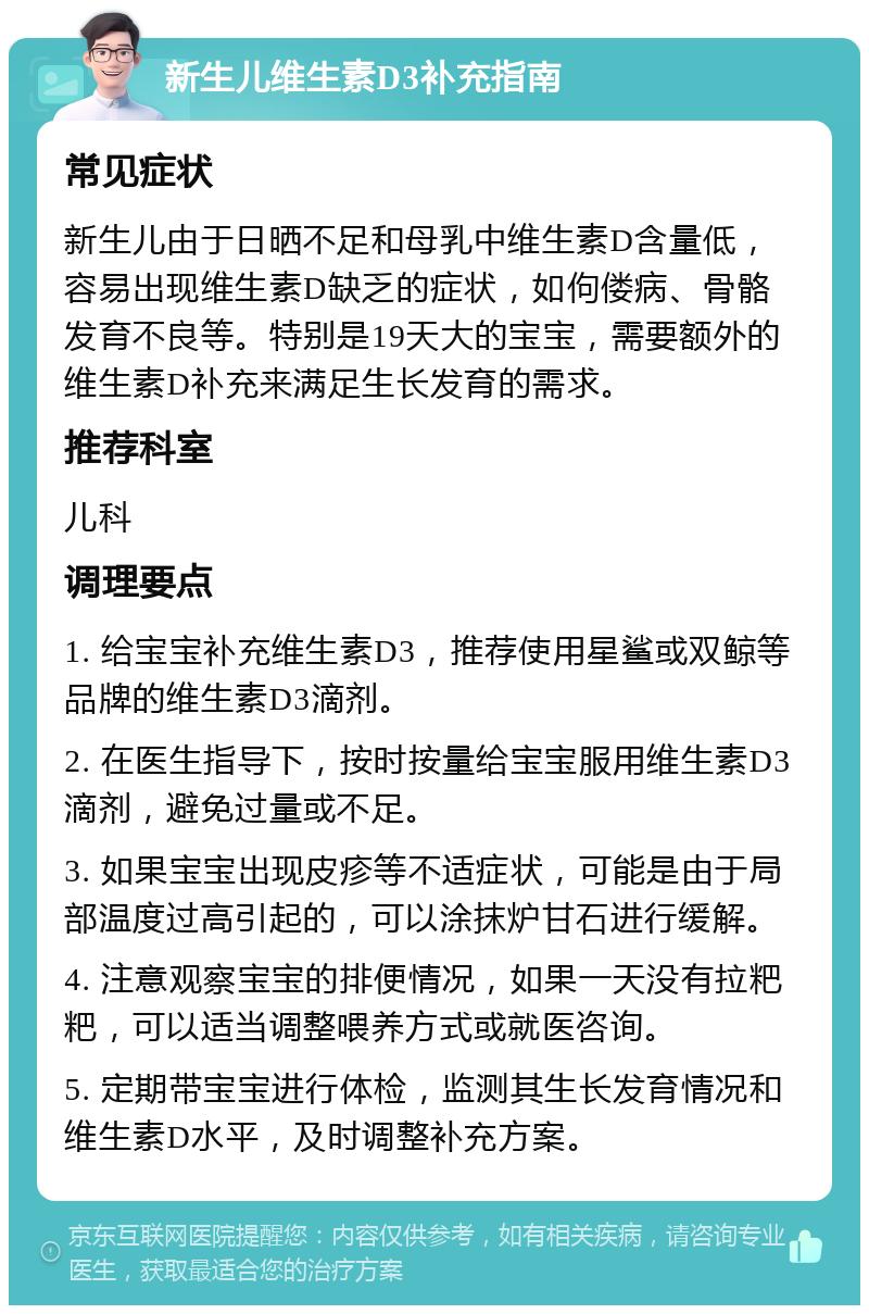 新生儿维生素D3补充指南 常见症状 新生儿由于日晒不足和母乳中维生素D含量低，容易出现维生素D缺乏的症状，如佝偻病、骨骼发育不良等。特别是19天大的宝宝，需要额外的维生素D补充来满足生长发育的需求。 推荐科室 儿科 调理要点 1. 给宝宝补充维生素D3，推荐使用星鲨或双鲸等品牌的维生素D3滴剂。 2. 在医生指导下，按时按量给宝宝服用维生素D3滴剂，避免过量或不足。 3. 如果宝宝出现皮疹等不适症状，可能是由于局部温度过高引起的，可以涂抹炉甘石进行缓解。 4. 注意观察宝宝的排便情况，如果一天没有拉粑粑，可以适当调整喂养方式或就医咨询。 5. 定期带宝宝进行体检，监测其生长发育情况和维生素D水平，及时调整补充方案。