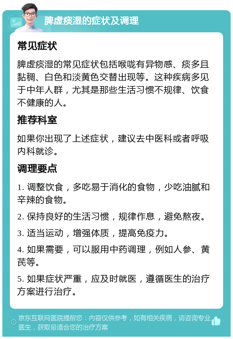 脾虚痰湿的症状及调理 常见症状 脾虚痰湿的常见症状包括喉咙有异物感、痰多且黏稠、白色和淡黄色交替出现等。这种疾病多见于中年人群，尤其是那些生活习惯不规律、饮食不健康的人。 推荐科室 如果你出现了上述症状，建议去中医科或者呼吸内科就诊。 调理要点 1. 调整饮食，多吃易于消化的食物，少吃油腻和辛辣的食物。 2. 保持良好的生活习惯，规律作息，避免熬夜。 3. 适当运动，增强体质，提高免疫力。 4. 如果需要，可以服用中药调理，例如人参、黄芪等。 5. 如果症状严重，应及时就医，遵循医生的治疗方案进行治疗。