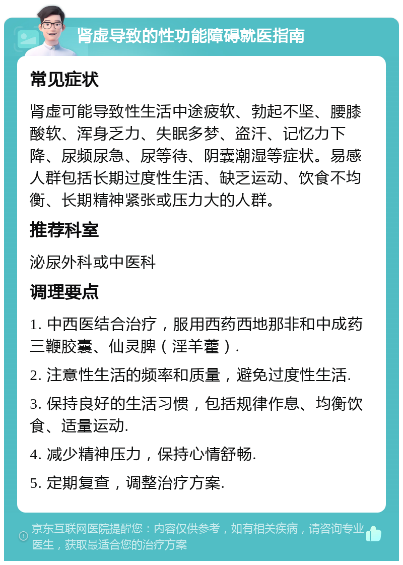 肾虚导致的性功能障碍就医指南 常见症状 肾虚可能导致性生活中途疲软、勃起不坚、腰膝酸软、浑身乏力、失眠多梦、盗汗、记忆力下降、尿频尿急、尿等待、阴囊潮湿等症状。易感人群包括长期过度性生活、缺乏运动、饮食不均衡、长期精神紧张或压力大的人群。 推荐科室 泌尿外科或中医科 调理要点 1. 中西医结合治疗，服用西药西地那非和中成药三鞭胶囊、仙灵脾（淫羊藿）. 2. 注意性生活的频率和质量，避免过度性生活. 3. 保持良好的生活习惯，包括规律作息、均衡饮食、适量运动. 4. 减少精神压力，保持心情舒畅. 5. 定期复查，调整治疗方案.