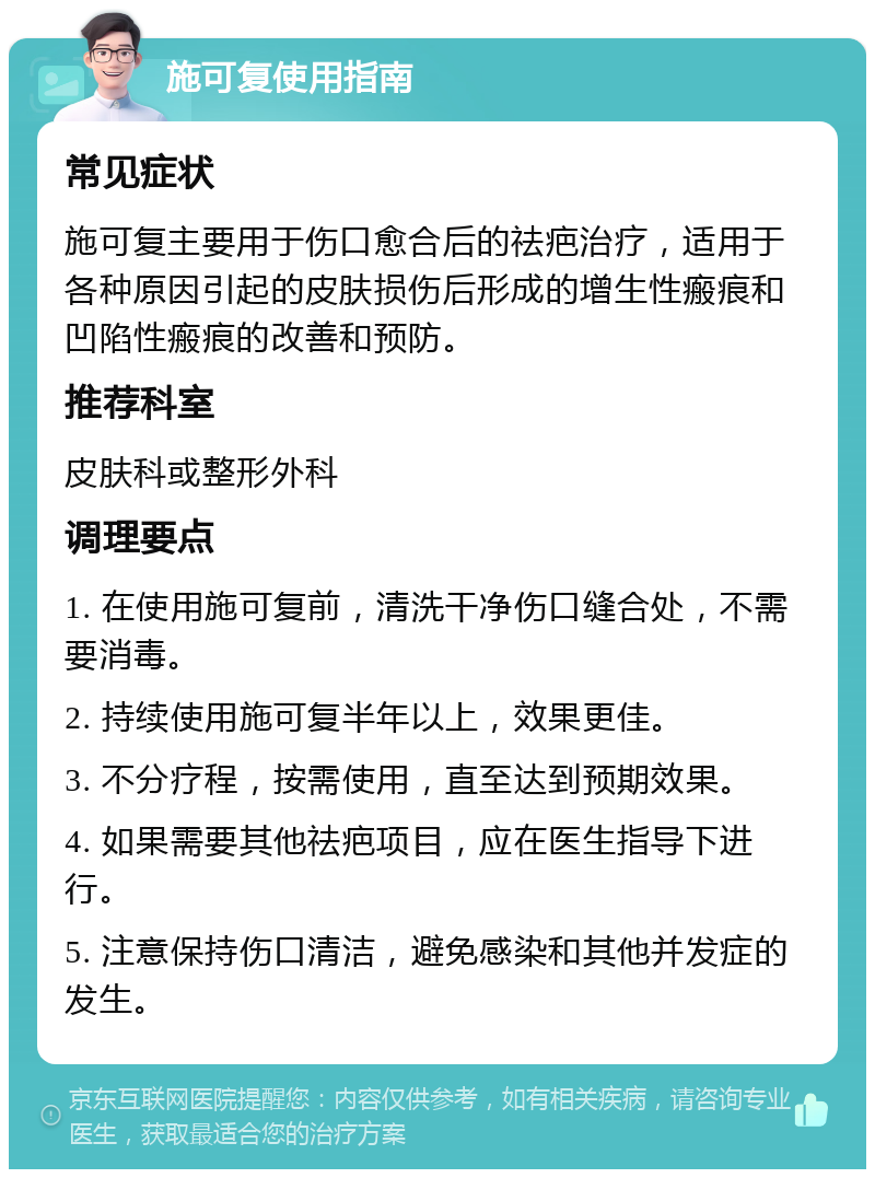 施可复使用指南 常见症状 施可复主要用于伤口愈合后的祛疤治疗，适用于各种原因引起的皮肤损伤后形成的增生性瘢痕和凹陷性瘢痕的改善和预防。 推荐科室 皮肤科或整形外科 调理要点 1. 在使用施可复前，清洗干净伤口缝合处，不需要消毒。 2. 持续使用施可复半年以上，效果更佳。 3. 不分疗程，按需使用，直至达到预期效果。 4. 如果需要其他祛疤项目，应在医生指导下进行。 5. 注意保持伤口清洁，避免感染和其他并发症的发生。