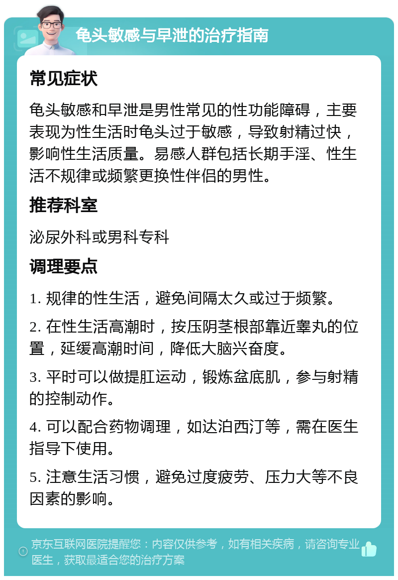 龟头敏感与早泄的治疗指南 常见症状 龟头敏感和早泄是男性常见的性功能障碍，主要表现为性生活时龟头过于敏感，导致射精过快，影响性生活质量。易感人群包括长期手淫、性生活不规律或频繁更换性伴侣的男性。 推荐科室 泌尿外科或男科专科 调理要点 1. 规律的性生活，避免间隔太久或过于频繁。 2. 在性生活高潮时，按压阴茎根部靠近睾丸的位置，延缓高潮时间，降低大脑兴奋度。 3. 平时可以做提肛运动，锻炼盆底肌，参与射精的控制动作。 4. 可以配合药物调理，如达泊西汀等，需在医生指导下使用。 5. 注意生活习惯，避免过度疲劳、压力大等不良因素的影响。