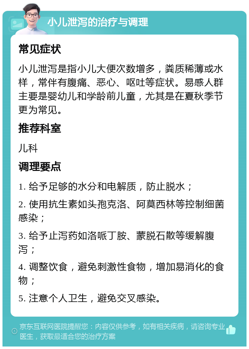 小儿泄泻的治疗与调理 常见症状 小儿泄泻是指小儿大便次数增多，粪质稀薄或水样，常伴有腹痛、恶心、呕吐等症状。易感人群主要是婴幼儿和学龄前儿童，尤其是在夏秋季节更为常见。 推荐科室 儿科 调理要点 1. 给予足够的水分和电解质，防止脱水； 2. 使用抗生素如头孢克洛、阿莫西林等控制细菌感染； 3. 给予止泻药如洛哌丁胺、蒙脱石散等缓解腹泻； 4. 调整饮食，避免刺激性食物，增加易消化的食物； 5. 注意个人卫生，避免交叉感染。