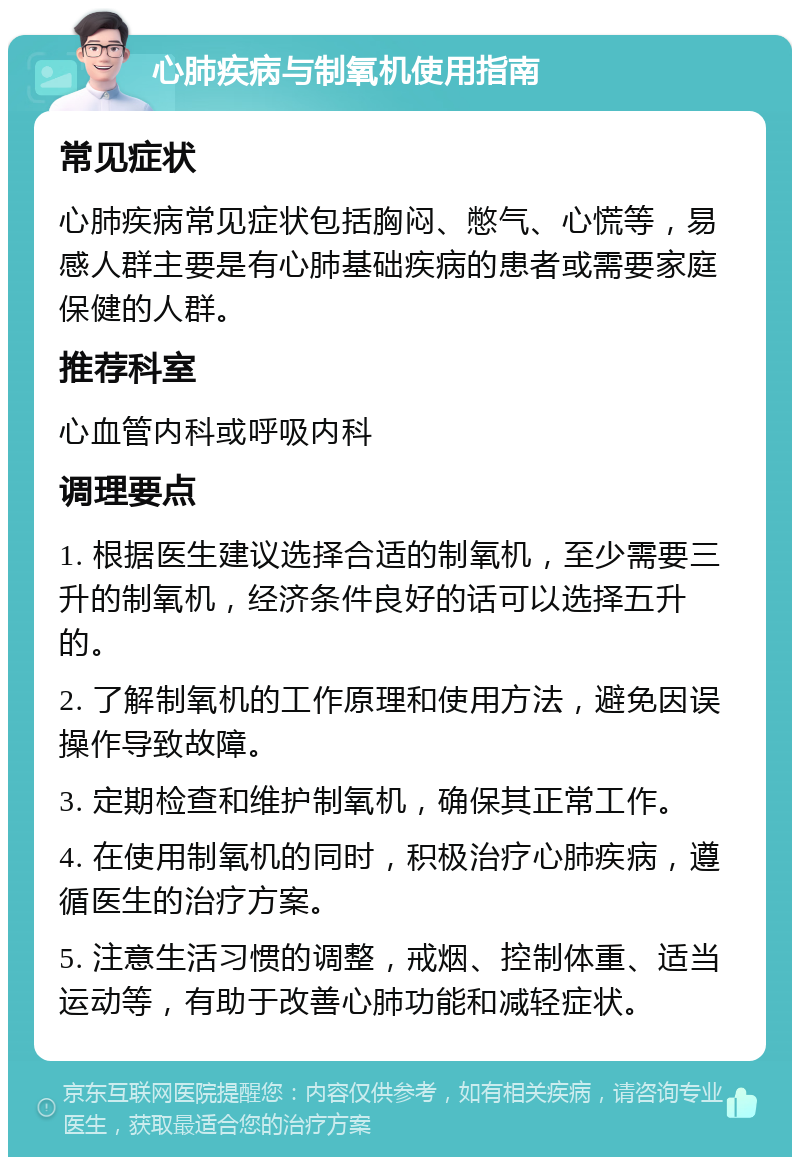 心肺疾病与制氧机使用指南 常见症状 心肺疾病常见症状包括胸闷、憋气、心慌等，易感人群主要是有心肺基础疾病的患者或需要家庭保健的人群。 推荐科室 心血管内科或呼吸内科 调理要点 1. 根据医生建议选择合适的制氧机，至少需要三升的制氧机，经济条件良好的话可以选择五升的。 2. 了解制氧机的工作原理和使用方法，避免因误操作导致故障。 3. 定期检查和维护制氧机，确保其正常工作。 4. 在使用制氧机的同时，积极治疗心肺疾病，遵循医生的治疗方案。 5. 注意生活习惯的调整，戒烟、控制体重、适当运动等，有助于改善心肺功能和减轻症状。